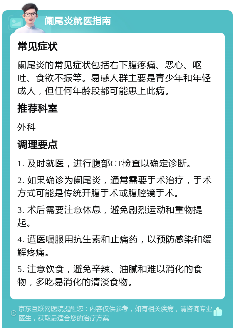 阑尾炎就医指南 常见症状 阑尾炎的常见症状包括右下腹疼痛、恶心、呕吐、食欲不振等。易感人群主要是青少年和年轻成人，但任何年龄段都可能患上此病。 推荐科室 外科 调理要点 1. 及时就医，进行腹部CT检查以确定诊断。 2. 如果确诊为阑尾炎，通常需要手术治疗，手术方式可能是传统开腹手术或腹腔镜手术。 3. 术后需要注意休息，避免剧烈运动和重物提起。 4. 遵医嘱服用抗生素和止痛药，以预防感染和缓解疼痛。 5. 注意饮食，避免辛辣、油腻和难以消化的食物，多吃易消化的清淡食物。