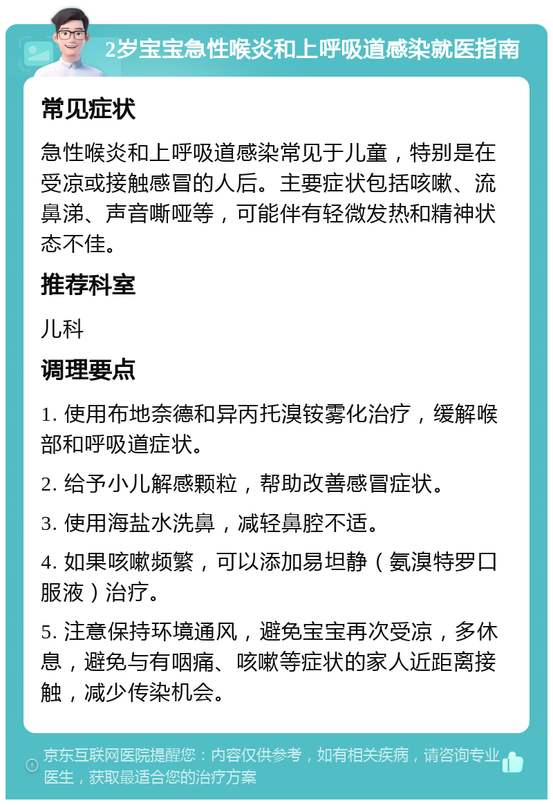 2岁宝宝急性喉炎和上呼吸道感染就医指南 常见症状 急性喉炎和上呼吸道感染常见于儿童，特别是在受凉或接触感冒的人后。主要症状包括咳嗽、流鼻涕、声音嘶哑等，可能伴有轻微发热和精神状态不佳。 推荐科室 儿科 调理要点 1. 使用布地奈德和异丙托溴铵雾化治疗，缓解喉部和呼吸道症状。 2. 给予小儿解感颗粒，帮助改善感冒症状。 3. 使用海盐水洗鼻，减轻鼻腔不适。 4. 如果咳嗽频繁，可以添加易坦静（氨溴特罗口服液）治疗。 5. 注意保持环境通风，避免宝宝再次受凉，多休息，避免与有咽痛、咳嗽等症状的家人近距离接触，减少传染机会。