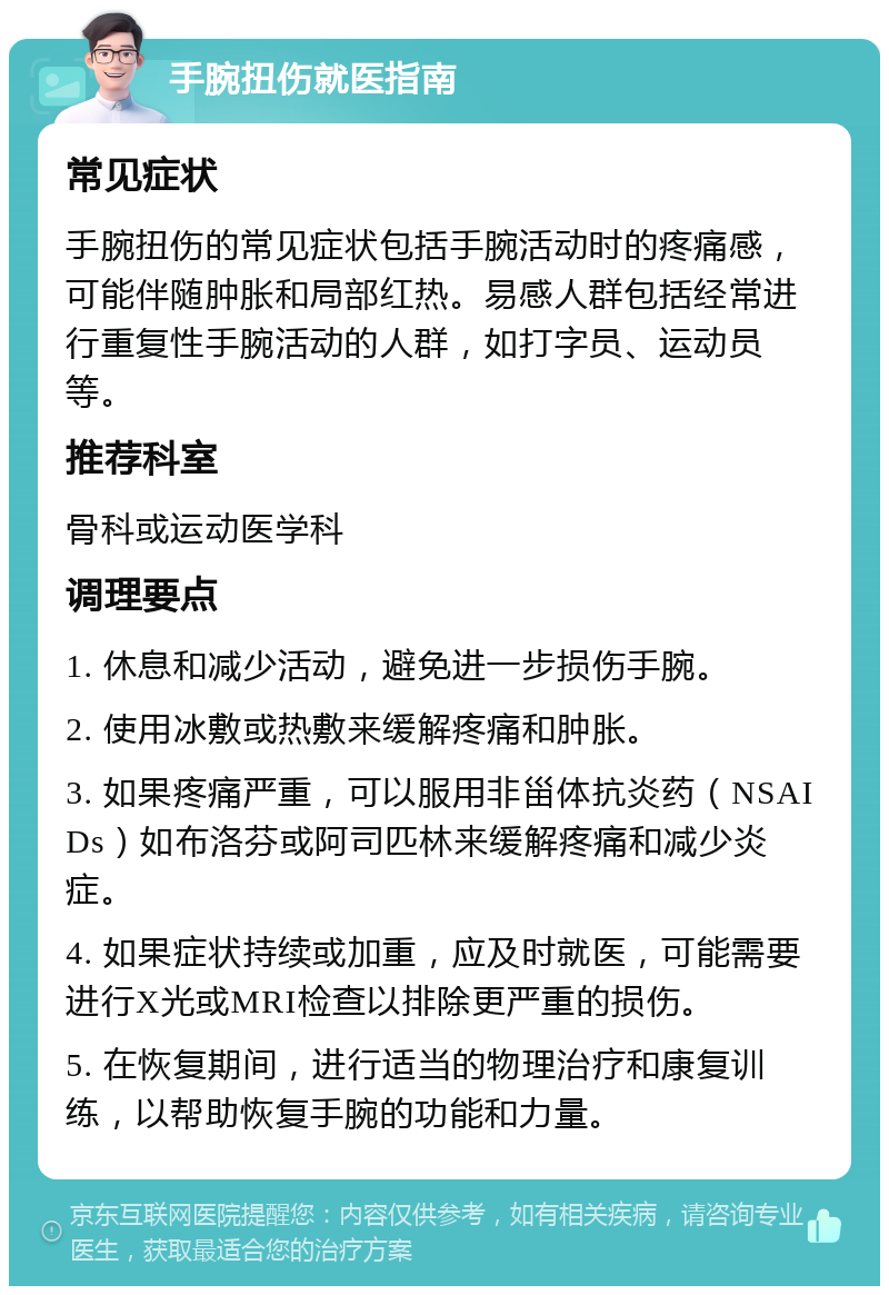 手腕扭伤就医指南 常见症状 手腕扭伤的常见症状包括手腕活动时的疼痛感，可能伴随肿胀和局部红热。易感人群包括经常进行重复性手腕活动的人群，如打字员、运动员等。 推荐科室 骨科或运动医学科 调理要点 1. 休息和减少活动，避免进一步损伤手腕。 2. 使用冰敷或热敷来缓解疼痛和肿胀。 3. 如果疼痛严重，可以服用非甾体抗炎药（NSAIDs）如布洛芬或阿司匹林来缓解疼痛和减少炎症。 4. 如果症状持续或加重，应及时就医，可能需要进行X光或MRI检查以排除更严重的损伤。 5. 在恢复期间，进行适当的物理治疗和康复训练，以帮助恢复手腕的功能和力量。