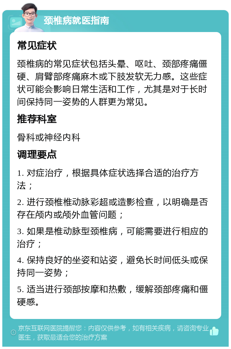 颈椎病就医指南 常见症状 颈椎病的常见症状包括头晕、呕吐、颈部疼痛僵硬、肩臂部疼痛麻木或下肢发软无力感。这些症状可能会影响日常生活和工作，尤其是对于长时间保持同一姿势的人群更为常见。 推荐科室 骨科或神经内科 调理要点 1. 对症治疗，根据具体症状选择合适的治疗方法； 2. 进行颈椎椎动脉彩超或造影检查，以明确是否存在颅内或颅外血管问题； 3. 如果是椎动脉型颈椎病，可能需要进行相应的治疗； 4. 保持良好的坐姿和站姿，避免长时间低头或保持同一姿势； 5. 适当进行颈部按摩和热敷，缓解颈部疼痛和僵硬感。