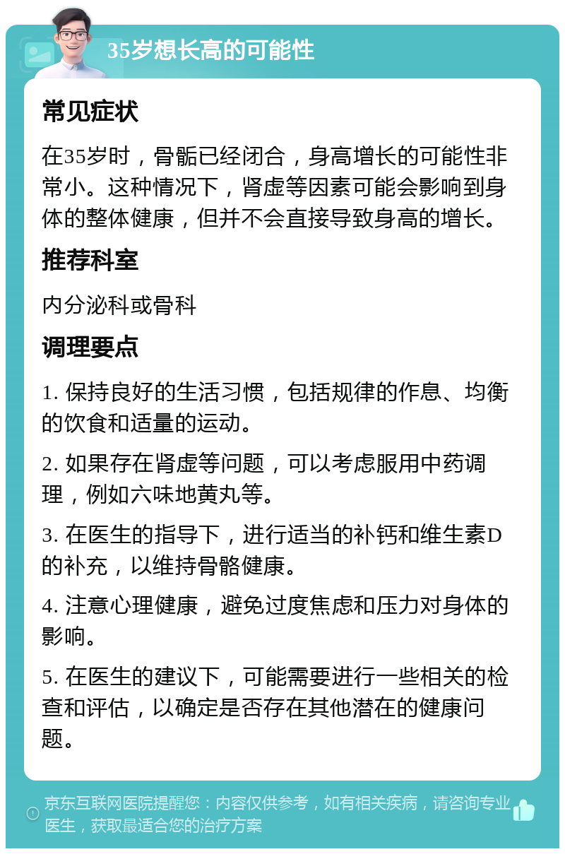 35岁想长高的可能性 常见症状 在35岁时，骨骺已经闭合，身高增长的可能性非常小。这种情况下，肾虚等因素可能会影响到身体的整体健康，但并不会直接导致身高的增长。 推荐科室 内分泌科或骨科 调理要点 1. 保持良好的生活习惯，包括规律的作息、均衡的饮食和适量的运动。 2. 如果存在肾虚等问题，可以考虑服用中药调理，例如六味地黄丸等。 3. 在医生的指导下，进行适当的补钙和维生素D的补充，以维持骨骼健康。 4. 注意心理健康，避免过度焦虑和压力对身体的影响。 5. 在医生的建议下，可能需要进行一些相关的检查和评估，以确定是否存在其他潜在的健康问题。