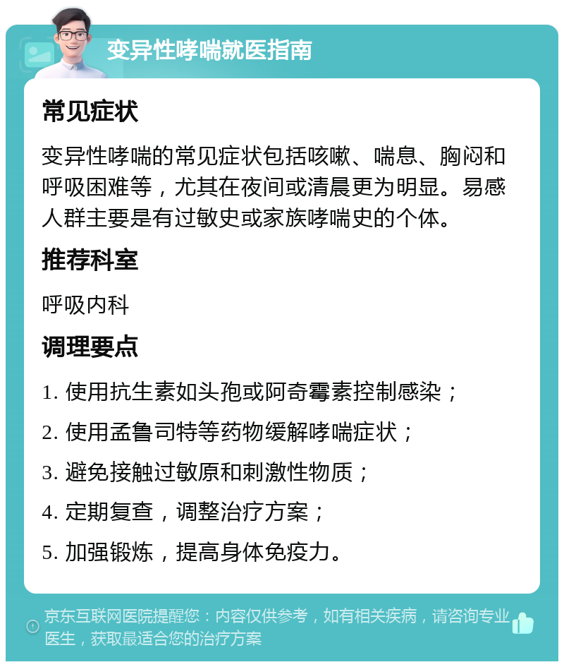 变异性哮喘就医指南 常见症状 变异性哮喘的常见症状包括咳嗽、喘息、胸闷和呼吸困难等，尤其在夜间或清晨更为明显。易感人群主要是有过敏史或家族哮喘史的个体。 推荐科室 呼吸内科 调理要点 1. 使用抗生素如头孢或阿奇霉素控制感染； 2. 使用孟鲁司特等药物缓解哮喘症状； 3. 避免接触过敏原和刺激性物质； 4. 定期复查，调整治疗方案； 5. 加强锻炼，提高身体免疫力。