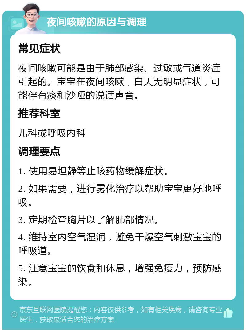 夜间咳嗽的原因与调理 常见症状 夜间咳嗽可能是由于肺部感染、过敏或气道炎症引起的。宝宝在夜间咳嗽，白天无明显症状，可能伴有痰和沙哑的说话声音。 推荐科室 儿科或呼吸内科 调理要点 1. 使用易坦静等止咳药物缓解症状。 2. 如果需要，进行雾化治疗以帮助宝宝更好地呼吸。 3. 定期检查胸片以了解肺部情况。 4. 维持室内空气湿润，避免干燥空气刺激宝宝的呼吸道。 5. 注意宝宝的饮食和休息，增强免疫力，预防感染。