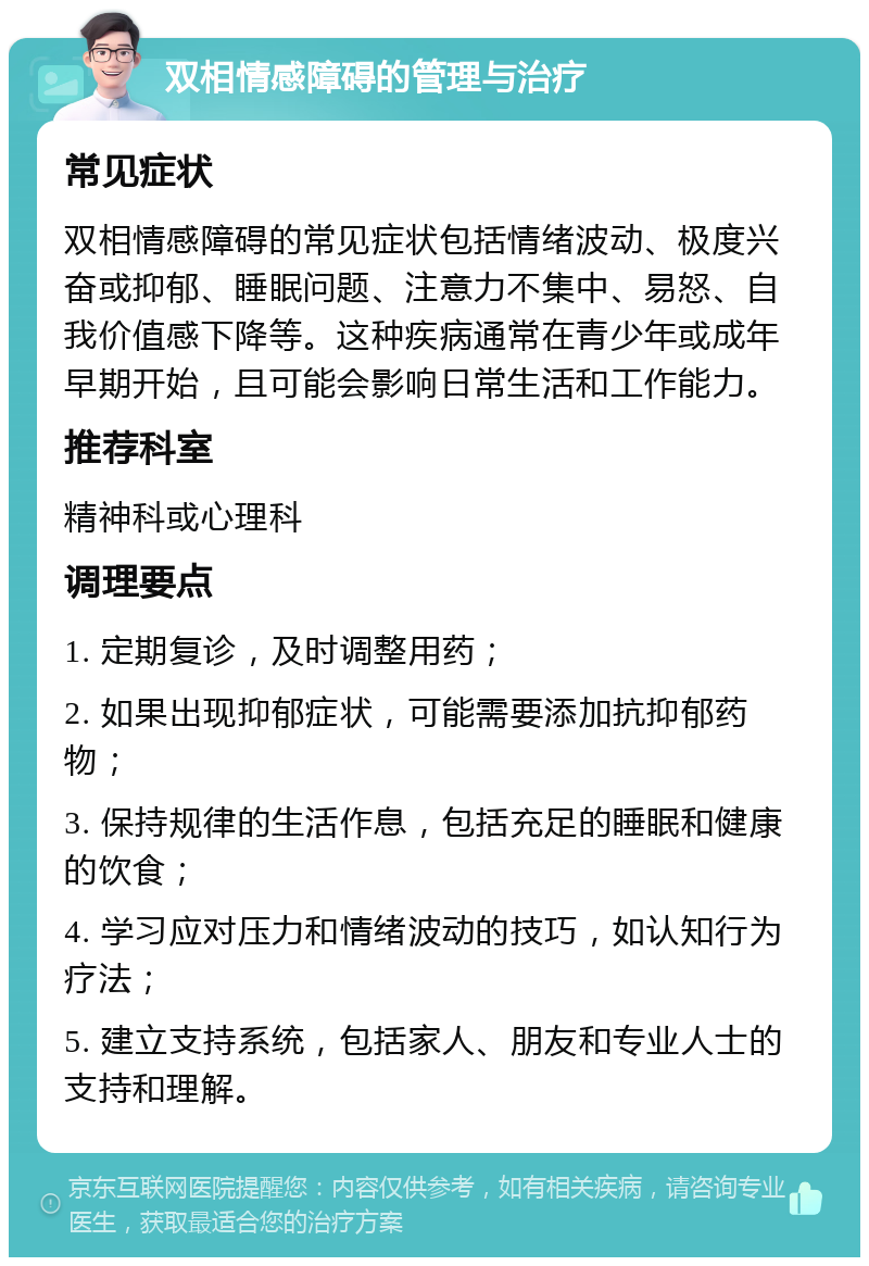 双相情感障碍的管理与治疗 常见症状 双相情感障碍的常见症状包括情绪波动、极度兴奋或抑郁、睡眠问题、注意力不集中、易怒、自我价值感下降等。这种疾病通常在青少年或成年早期开始，且可能会影响日常生活和工作能力。 推荐科室 精神科或心理科 调理要点 1. 定期复诊，及时调整用药； 2. 如果出现抑郁症状，可能需要添加抗抑郁药物； 3. 保持规律的生活作息，包括充足的睡眠和健康的饮食； 4. 学习应对压力和情绪波动的技巧，如认知行为疗法； 5. 建立支持系统，包括家人、朋友和专业人士的支持和理解。