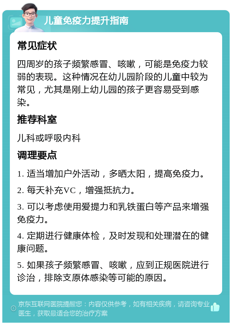 儿童免疫力提升指南 常见症状 四周岁的孩子频繁感冒、咳嗽，可能是免疫力较弱的表现。这种情况在幼儿园阶段的儿童中较为常见，尤其是刚上幼儿园的孩子更容易受到感染。 推荐科室 儿科或呼吸内科 调理要点 1. 适当增加户外活动，多晒太阳，提高免疫力。 2. 每天补充VC，增强抵抗力。 3. 可以考虑使用爱提力和乳铁蛋白等产品来增强免疫力。 4. 定期进行健康体检，及时发现和处理潜在的健康问题。 5. 如果孩子频繁感冒、咳嗽，应到正规医院进行诊治，排除支原体感染等可能的原因。