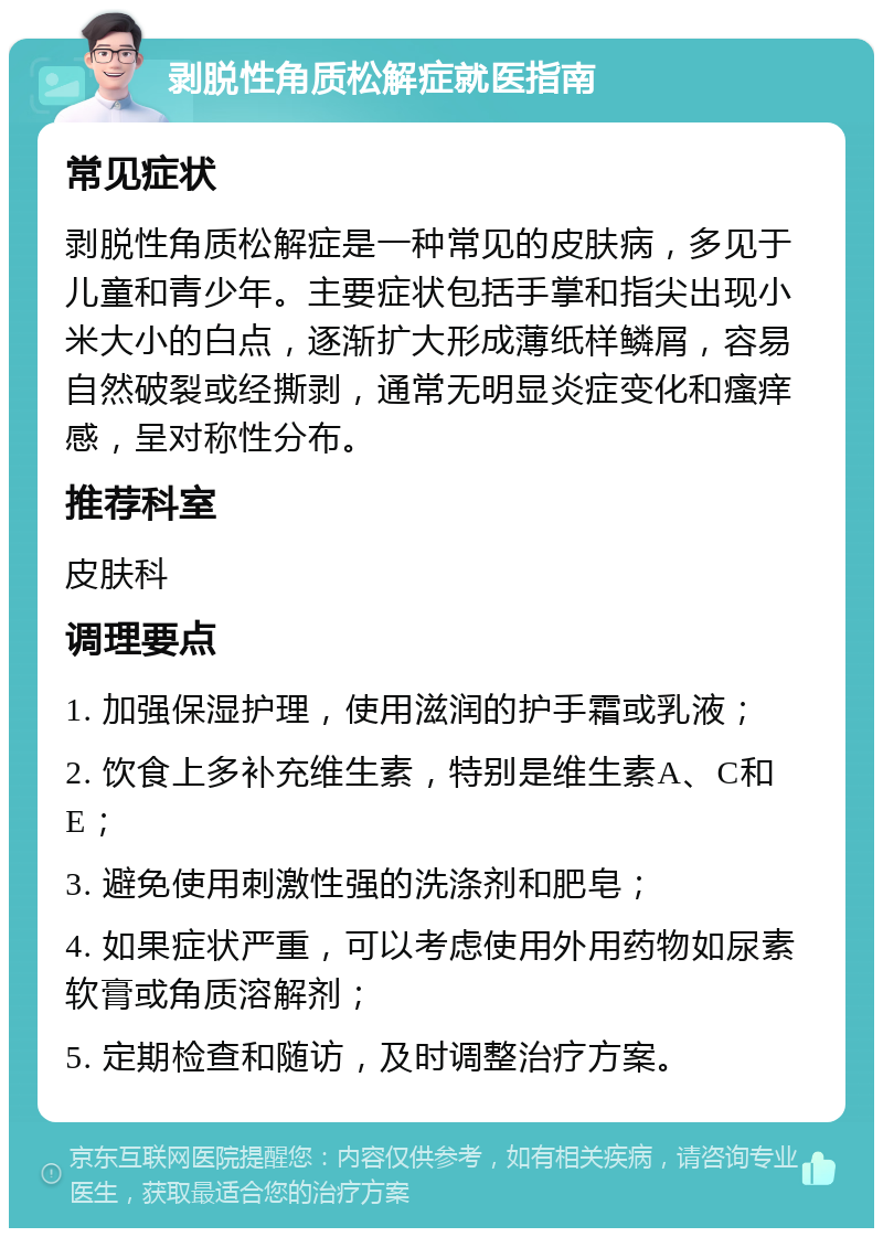 剥脱性角质松解症就医指南 常见症状 剥脱性角质松解症是一种常见的皮肤病，多见于儿童和青少年。主要症状包括手掌和指尖出现小米大小的白点，逐渐扩大形成薄纸样鳞屑，容易自然破裂或经撕剥，通常无明显炎症变化和瘙痒感，呈对称性分布。 推荐科室 皮肤科 调理要点 1. 加强保湿护理，使用滋润的护手霜或乳液； 2. 饮食上多补充维生素，特别是维生素A、C和E； 3. 避免使用刺激性强的洗涤剂和肥皂； 4. 如果症状严重，可以考虑使用外用药物如尿素软膏或角质溶解剂； 5. 定期检查和随访，及时调整治疗方案。