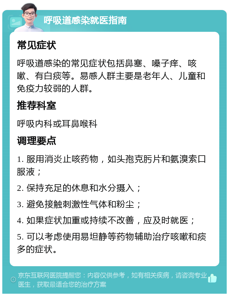 呼吸道感染就医指南 常见症状 呼吸道感染的常见症状包括鼻塞、嗓子痒、咳嗽、有白痰等。易感人群主要是老年人、儿童和免疫力较弱的人群。 推荐科室 呼吸内科或耳鼻喉科 调理要点 1. 服用消炎止咳药物，如头孢克肟片和氨溴索口服液； 2. 保持充足的休息和水分摄入； 3. 避免接触刺激性气体和粉尘； 4. 如果症状加重或持续不改善，应及时就医； 5. 可以考虑使用易坦静等药物辅助治疗咳嗽和痰多的症状。