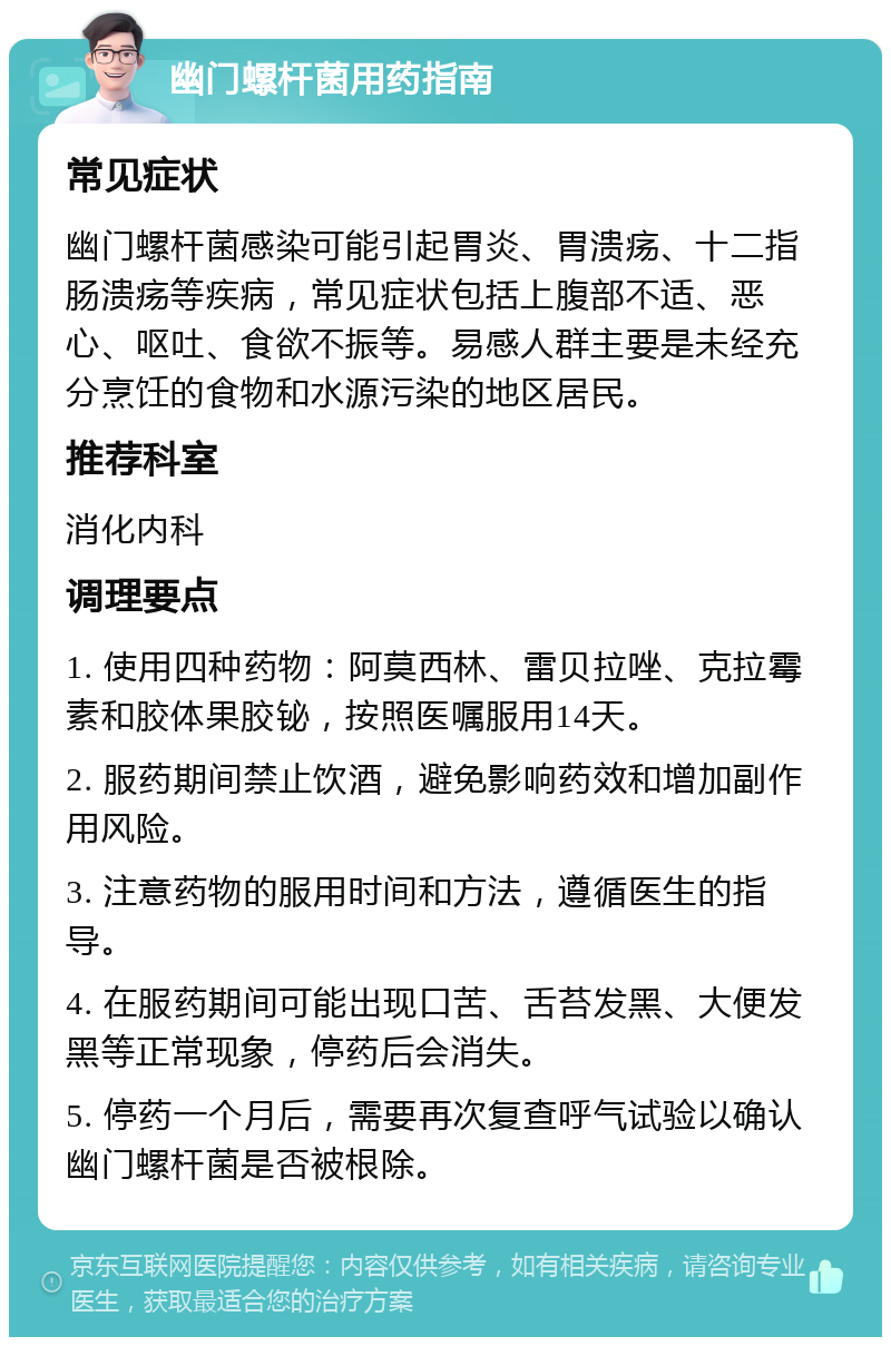 幽门螺杆菌用药指南 常见症状 幽门螺杆菌感染可能引起胃炎、胃溃疡、十二指肠溃疡等疾病，常见症状包括上腹部不适、恶心、呕吐、食欲不振等。易感人群主要是未经充分烹饪的食物和水源污染的地区居民。 推荐科室 消化内科 调理要点 1. 使用四种药物：阿莫西林、雷贝拉唑、克拉霉素和胶体果胶铋，按照医嘱服用14天。 2. 服药期间禁止饮酒，避免影响药效和增加副作用风险。 3. 注意药物的服用时间和方法，遵循医生的指导。 4. 在服药期间可能出现口苦、舌苔发黑、大便发黑等正常现象，停药后会消失。 5. 停药一个月后，需要再次复查呼气试验以确认幽门螺杆菌是否被根除。