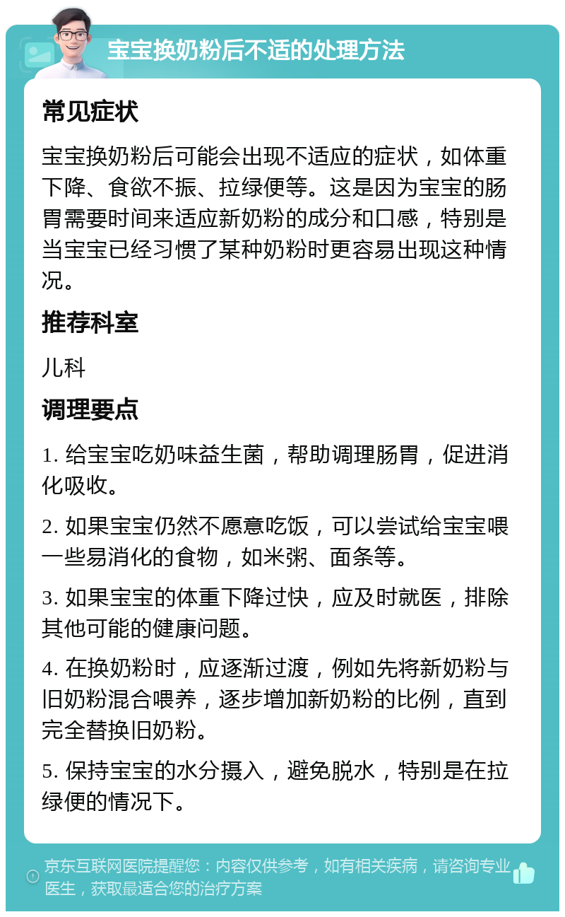 宝宝换奶粉后不适的处理方法 常见症状 宝宝换奶粉后可能会出现不适应的症状，如体重下降、食欲不振、拉绿便等。这是因为宝宝的肠胃需要时间来适应新奶粉的成分和口感，特别是当宝宝已经习惯了某种奶粉时更容易出现这种情况。 推荐科室 儿科 调理要点 1. 给宝宝吃奶味益生菌，帮助调理肠胃，促进消化吸收。 2. 如果宝宝仍然不愿意吃饭，可以尝试给宝宝喂一些易消化的食物，如米粥、面条等。 3. 如果宝宝的体重下降过快，应及时就医，排除其他可能的健康问题。 4. 在换奶粉时，应逐渐过渡，例如先将新奶粉与旧奶粉混合喂养，逐步增加新奶粉的比例，直到完全替换旧奶粉。 5. 保持宝宝的水分摄入，避免脱水，特别是在拉绿便的情况下。