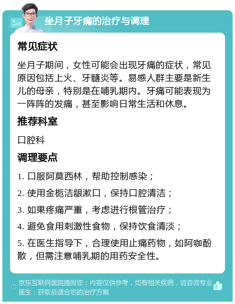 坐月子牙痛的治疗与调理 常见症状 坐月子期间，女性可能会出现牙痛的症状，常见原因包括上火、牙髓炎等。易感人群主要是新生儿的母亲，特别是在哺乳期内。牙痛可能表现为一阵阵的发痛，甚至影响日常生活和休息。 推荐科室 口腔科 调理要点 1. 口服阿莫西林，帮助控制感染； 2. 使用金栀洁龈漱口，保持口腔清洁； 3. 如果疼痛严重，考虑进行根管治疗； 4. 避免食用刺激性食物，保持饮食清淡； 5. 在医生指导下，合理使用止痛药物，如阿咖酚散，但需注意哺乳期的用药安全性。