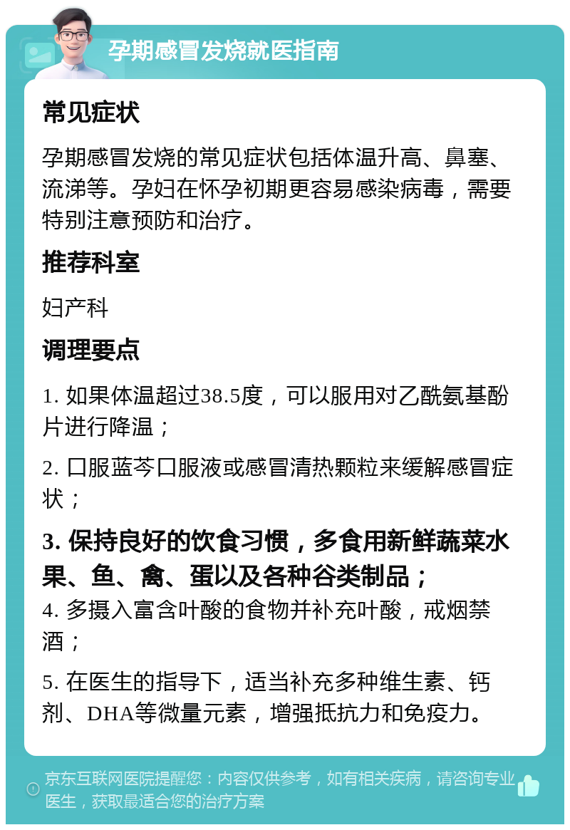 孕期感冒发烧就医指南 常见症状 孕期感冒发烧的常见症状包括体温升高、鼻塞、流涕等。孕妇在怀孕初期更容易感染病毒，需要特别注意预防和治疗。 推荐科室 妇产科 调理要点 1. 如果体温超过38.5度，可以服用对乙酰氨基酚片进行降温； 2. 口服蓝芩口服液或感冒清热颗粒来缓解感冒症状； 3. 保持良好的饮食习惯，多食用新鲜蔬菜水果、鱼、禽、蛋以及各种谷类制品； 4. 多摄入富含叶酸的食物并补充叶酸，戒烟禁酒； 5. 在医生的指导下，适当补充多种维生素、钙剂、DHA等微量元素，增强抵抗力和免疫力。