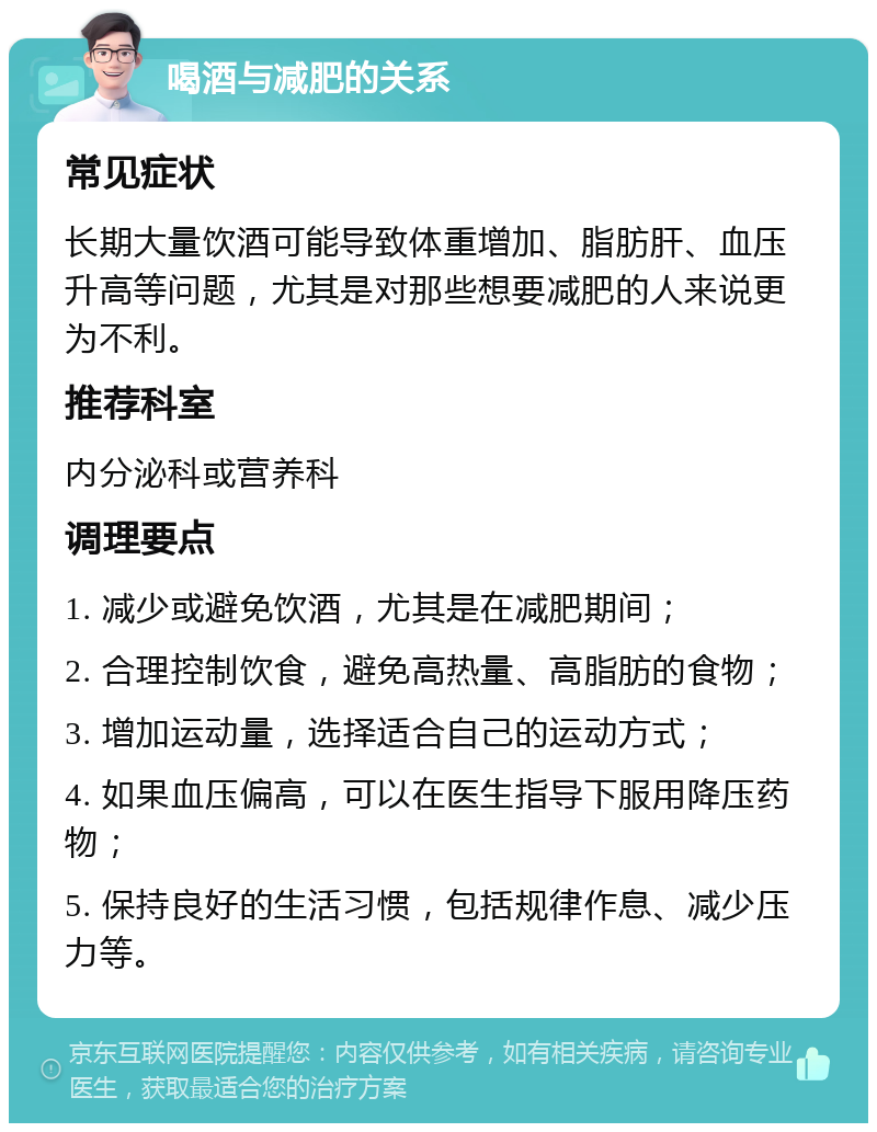 喝酒与减肥的关系 常见症状 长期大量饮酒可能导致体重增加、脂肪肝、血压升高等问题，尤其是对那些想要减肥的人来说更为不利。 推荐科室 内分泌科或营养科 调理要点 1. 减少或避免饮酒，尤其是在减肥期间； 2. 合理控制饮食，避免高热量、高脂肪的食物； 3. 增加运动量，选择适合自己的运动方式； 4. 如果血压偏高，可以在医生指导下服用降压药物； 5. 保持良好的生活习惯，包括规律作息、减少压力等。