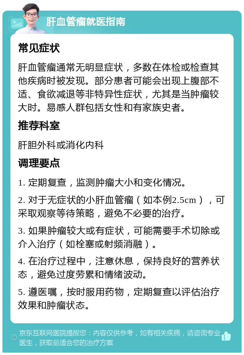 肝血管瘤就医指南 常见症状 肝血管瘤通常无明显症状，多数在体检或检查其他疾病时被发现。部分患者可能会出现上腹部不适、食欲减退等非特异性症状，尤其是当肿瘤较大时。易感人群包括女性和有家族史者。 推荐科室 肝胆外科或消化内科 调理要点 1. 定期复查，监测肿瘤大小和变化情况。 2. 对于无症状的小肝血管瘤（如本例2.5cm），可采取观察等待策略，避免不必要的治疗。 3. 如果肿瘤较大或有症状，可能需要手术切除或介入治疗（如栓塞或射频消融）。 4. 在治疗过程中，注意休息，保持良好的营养状态，避免过度劳累和情绪波动。 5. 遵医嘱，按时服用药物，定期复查以评估治疗效果和肿瘤状态。