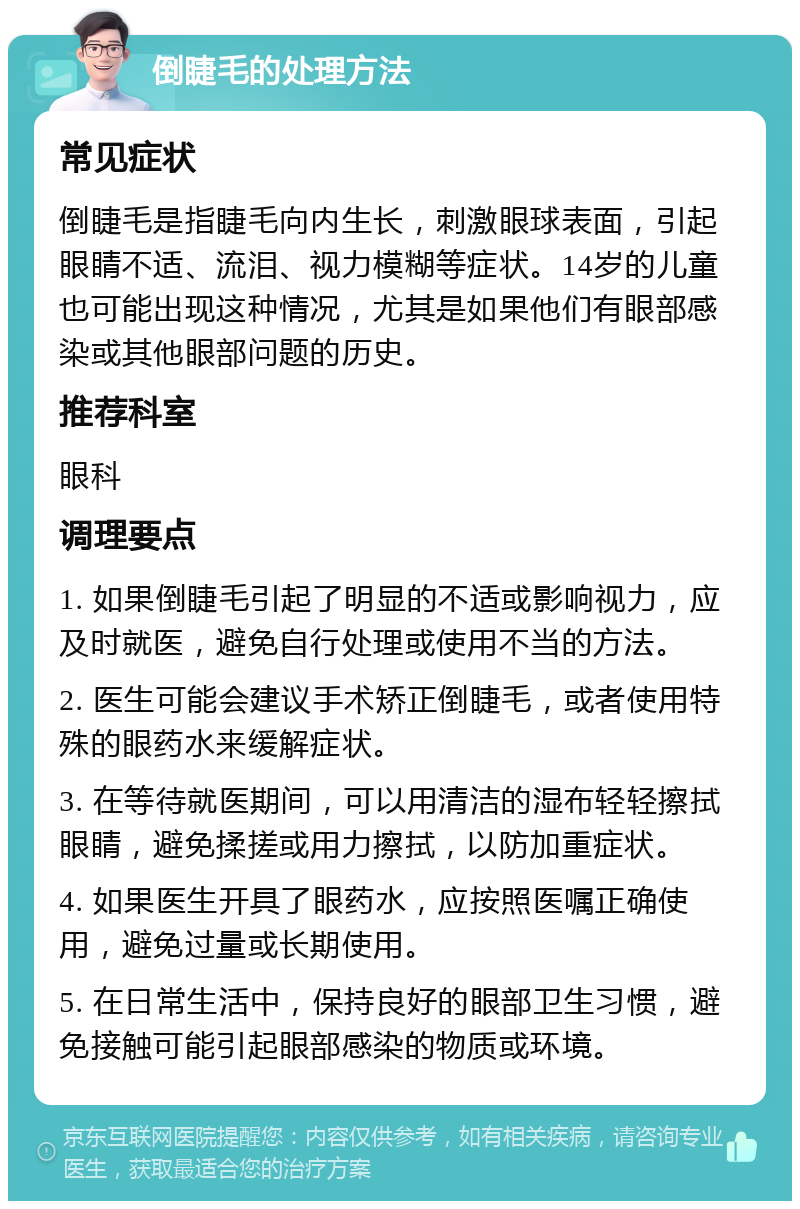 倒睫毛的处理方法 常见症状 倒睫毛是指睫毛向内生长，刺激眼球表面，引起眼睛不适、流泪、视力模糊等症状。14岁的儿童也可能出现这种情况，尤其是如果他们有眼部感染或其他眼部问题的历史。 推荐科室 眼科 调理要点 1. 如果倒睫毛引起了明显的不适或影响视力，应及时就医，避免自行处理或使用不当的方法。 2. 医生可能会建议手术矫正倒睫毛，或者使用特殊的眼药水来缓解症状。 3. 在等待就医期间，可以用清洁的湿布轻轻擦拭眼睛，避免揉搓或用力擦拭，以防加重症状。 4. 如果医生开具了眼药水，应按照医嘱正确使用，避免过量或长期使用。 5. 在日常生活中，保持良好的眼部卫生习惯，避免接触可能引起眼部感染的物质或环境。