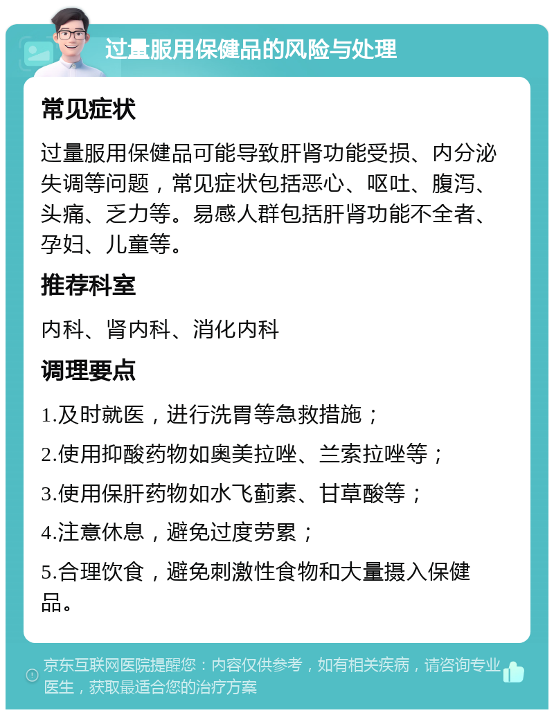 过量服用保健品的风险与处理 常见症状 过量服用保健品可能导致肝肾功能受损、内分泌失调等问题，常见症状包括恶心、呕吐、腹泻、头痛、乏力等。易感人群包括肝肾功能不全者、孕妇、儿童等。 推荐科室 内科、肾内科、消化内科 调理要点 1.及时就医，进行洗胃等急救措施； 2.使用抑酸药物如奥美拉唑、兰索拉唑等； 3.使用保肝药物如水飞蓟素、甘草酸等； 4.注意休息，避免过度劳累； 5.合理饮食，避免刺激性食物和大量摄入保健品。