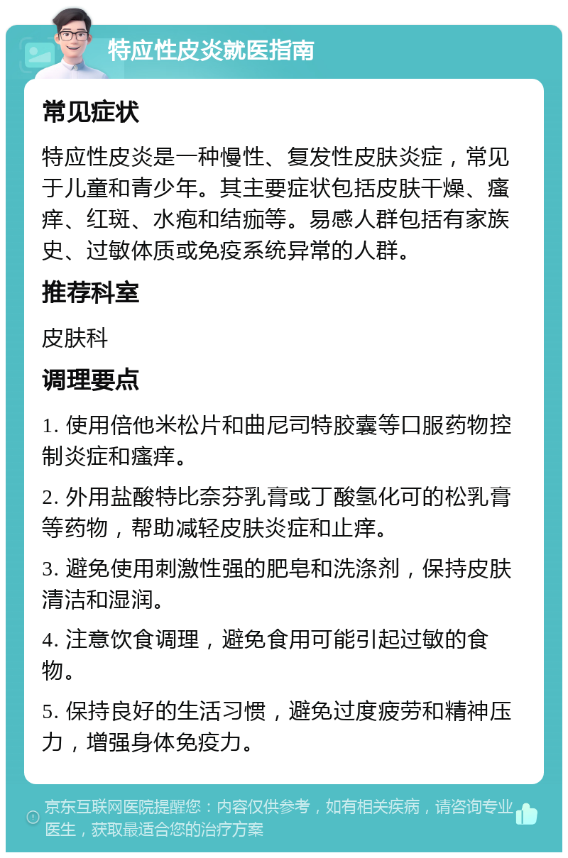 特应性皮炎就医指南 常见症状 特应性皮炎是一种慢性、复发性皮肤炎症，常见于儿童和青少年。其主要症状包括皮肤干燥、瘙痒、红斑、水疱和结痂等。易感人群包括有家族史、过敏体质或免疫系统异常的人群。 推荐科室 皮肤科 调理要点 1. 使用倍他米松片和曲尼司特胶囊等口服药物控制炎症和瘙痒。 2. 外用盐酸特比奈芬乳膏或丁酸氢化可的松乳膏等药物，帮助减轻皮肤炎症和止痒。 3. 避免使用刺激性强的肥皂和洗涤剂，保持皮肤清洁和湿润。 4. 注意饮食调理，避免食用可能引起过敏的食物。 5. 保持良好的生活习惯，避免过度疲劳和精神压力，增强身体免疫力。