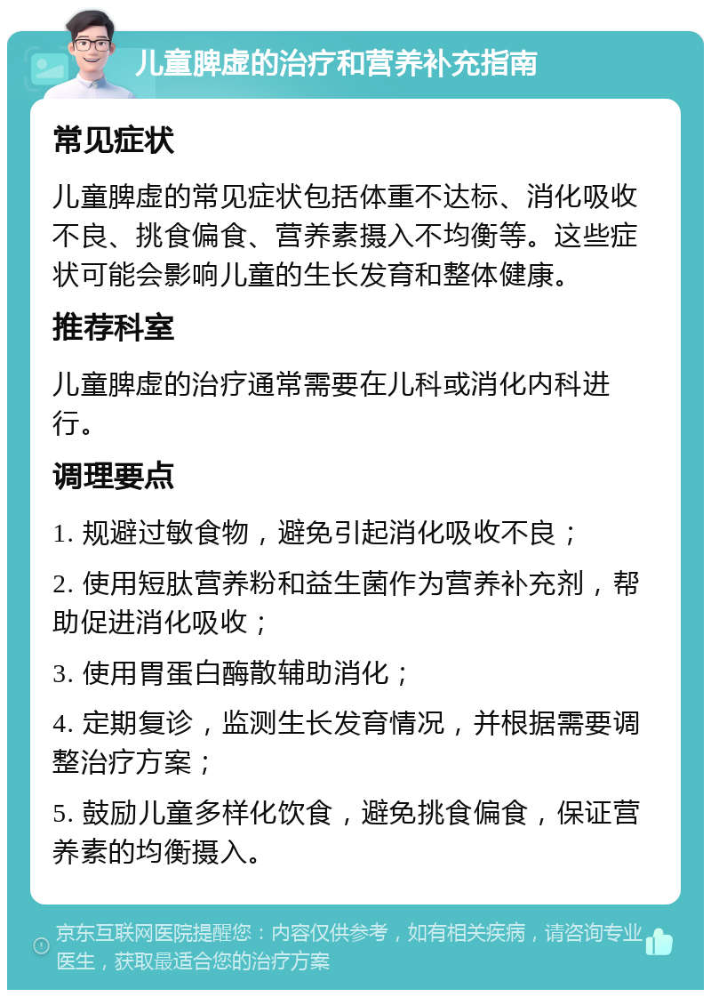 儿童脾虚的治疗和营养补充指南 常见症状 儿童脾虚的常见症状包括体重不达标、消化吸收不良、挑食偏食、营养素摄入不均衡等。这些症状可能会影响儿童的生长发育和整体健康。 推荐科室 儿童脾虚的治疗通常需要在儿科或消化内科进行。 调理要点 1. 规避过敏食物，避免引起消化吸收不良； 2. 使用短肽营养粉和益生菌作为营养补充剂，帮助促进消化吸收； 3. 使用胃蛋白酶散辅助消化； 4. 定期复诊，监测生长发育情况，并根据需要调整治疗方案； 5. 鼓励儿童多样化饮食，避免挑食偏食，保证营养素的均衡摄入。