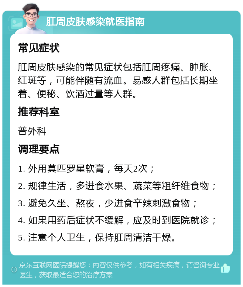 肛周皮肤感染就医指南 常见症状 肛周皮肤感染的常见症状包括肛周疼痛、肿胀、红斑等，可能伴随有流血。易感人群包括长期坐着、便秘、饮酒过量等人群。 推荐科室 普外科 调理要点 1. 外用莫匹罗星软膏，每天2次； 2. 规律生活，多进食水果、蔬菜等粗纤维食物； 3. 避免久坐、熬夜，少进食辛辣刺激食物； 4. 如果用药后症状不缓解，应及时到医院就诊； 5. 注意个人卫生，保持肛周清洁干燥。