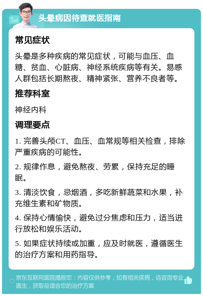 头晕病因待查就医指南 常见症状 头晕是多种疾病的常见症状，可能与血压、血糖、贫血、心脏病、神经系统疾病等有关。易感人群包括长期熬夜、精神紧张、营养不良者等。 推荐科室 神经内科 调理要点 1. 完善头颅CT、血压、血常规等相关检查，排除严重疾病的可能性。 2. 规律作息，避免熬夜、劳累，保持充足的睡眠。 3. 清淡饮食，忌烟酒，多吃新鲜蔬菜和水果，补充维生素和矿物质。 4. 保持心情愉快，避免过分焦虑和压力，适当进行放松和娱乐活动。 5. 如果症状持续或加重，应及时就医，遵循医生的治疗方案和用药指导。