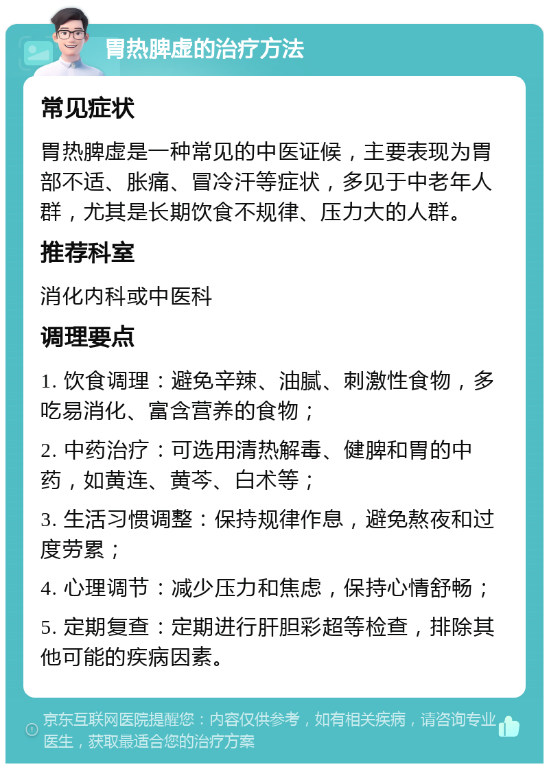 胃热脾虚的治疗方法 常见症状 胃热脾虚是一种常见的中医证候，主要表现为胃部不适、胀痛、冒冷汗等症状，多见于中老年人群，尤其是长期饮食不规律、压力大的人群。 推荐科室 消化内科或中医科 调理要点 1. 饮食调理：避免辛辣、油腻、刺激性食物，多吃易消化、富含营养的食物； 2. 中药治疗：可选用清热解毒、健脾和胃的中药，如黄连、黄芩、白术等； 3. 生活习惯调整：保持规律作息，避免熬夜和过度劳累； 4. 心理调节：减少压力和焦虑，保持心情舒畅； 5. 定期复查：定期进行肝胆彩超等检查，排除其他可能的疾病因素。