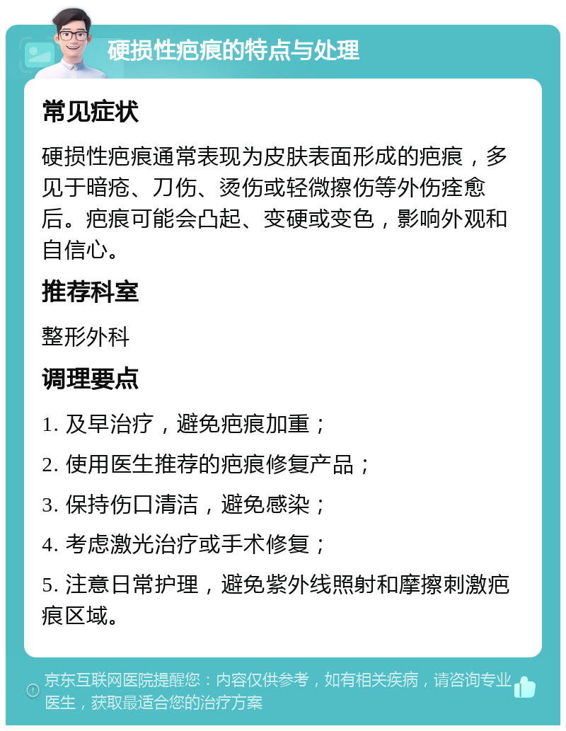 硬损性疤痕的特点与处理 常见症状 硬损性疤痕通常表现为皮肤表面形成的疤痕，多见于暗疮、刀伤、烫伤或轻微擦伤等外伤痊愈后。疤痕可能会凸起、变硬或变色，影响外观和自信心。 推荐科室 整形外科 调理要点 1. 及早治疗，避免疤痕加重； 2. 使用医生推荐的疤痕修复产品； 3. 保持伤口清洁，避免感染； 4. 考虑激光治疗或手术修复； 5. 注意日常护理，避免紫外线照射和摩擦刺激疤痕区域。