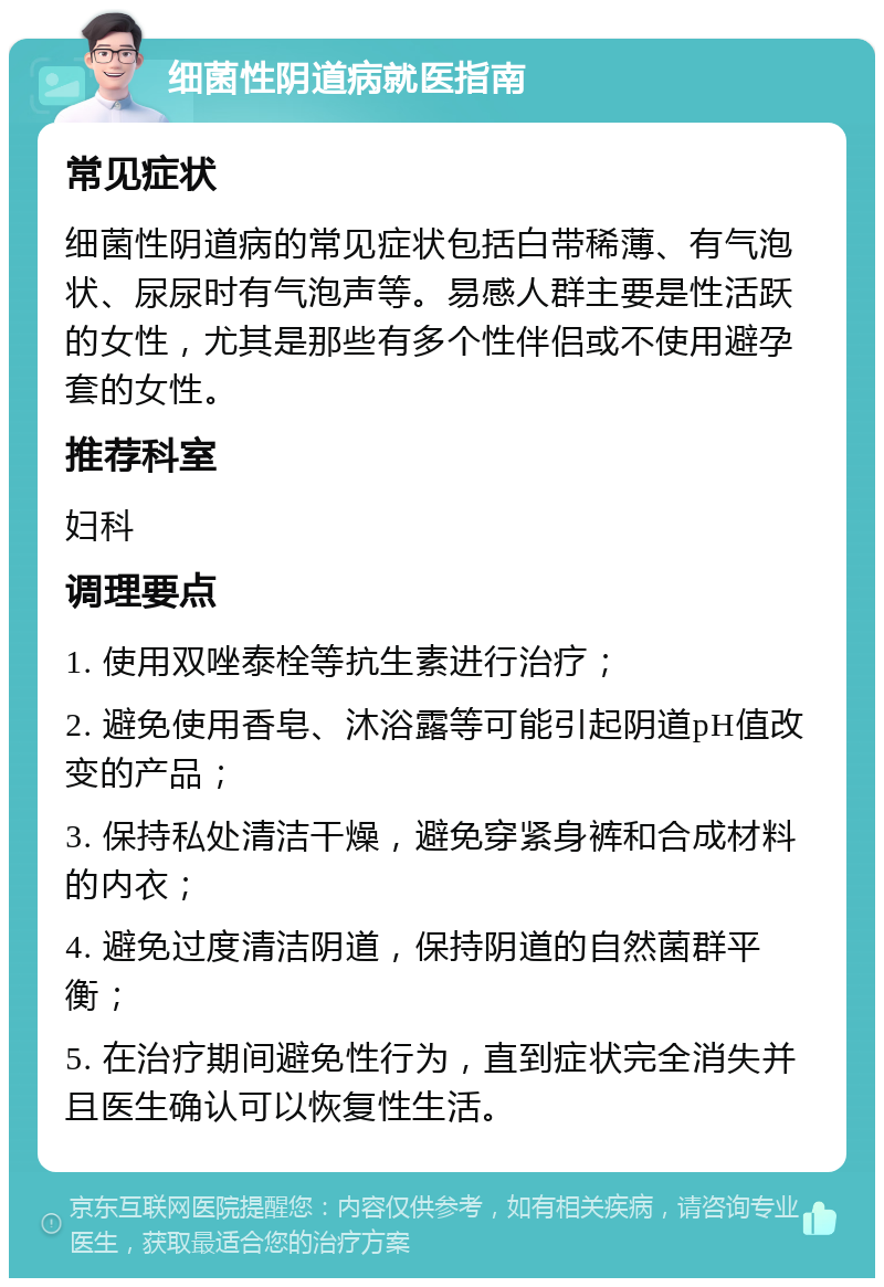 细菌性阴道病就医指南 常见症状 细菌性阴道病的常见症状包括白带稀薄、有气泡状、尿尿时有气泡声等。易感人群主要是性活跃的女性，尤其是那些有多个性伴侣或不使用避孕套的女性。 推荐科室 妇科 调理要点 1. 使用双唑泰栓等抗生素进行治疗； 2. 避免使用香皂、沐浴露等可能引起阴道pH值改变的产品； 3. 保持私处清洁干燥，避免穿紧身裤和合成材料的内衣； 4. 避免过度清洁阴道，保持阴道的自然菌群平衡； 5. 在治疗期间避免性行为，直到症状完全消失并且医生确认可以恢复性生活。