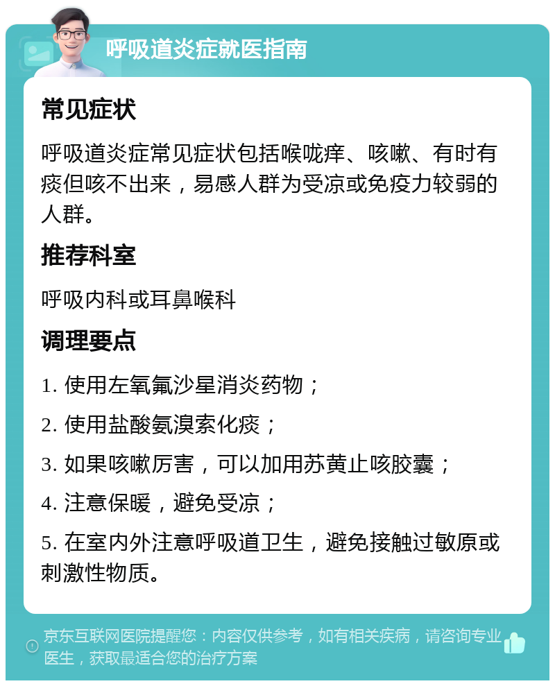 呼吸道炎症就医指南 常见症状 呼吸道炎症常见症状包括喉咙痒、咳嗽、有时有痰但咳不出来，易感人群为受凉或免疫力较弱的人群。 推荐科室 呼吸内科或耳鼻喉科 调理要点 1. 使用左氧氟沙星消炎药物； 2. 使用盐酸氨溴索化痰； 3. 如果咳嗽厉害，可以加用苏黄止咳胶囊； 4. 注意保暖，避免受凉； 5. 在室内外注意呼吸道卫生，避免接触过敏原或刺激性物质。