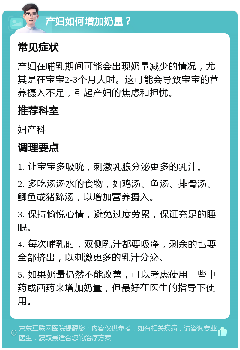 产妇如何增加奶量？ 常见症状 产妇在哺乳期间可能会出现奶量减少的情况，尤其是在宝宝2-3个月大时。这可能会导致宝宝的营养摄入不足，引起产妇的焦虑和担忧。 推荐科室 妇产科 调理要点 1. 让宝宝多吸吮，刺激乳腺分泌更多的乳汁。 2. 多吃汤汤水的食物，如鸡汤、鱼汤、排骨汤、鲫鱼或猪蹄汤，以增加营养摄入。 3. 保持愉悦心情，避免过度劳累，保证充足的睡眠。 4. 每次哺乳时，双侧乳汁都要吸净，剩余的也要全部挤出，以刺激更多的乳汁分泌。 5. 如果奶量仍然不能改善，可以考虑使用一些中药或西药来增加奶量，但最好在医生的指导下使用。