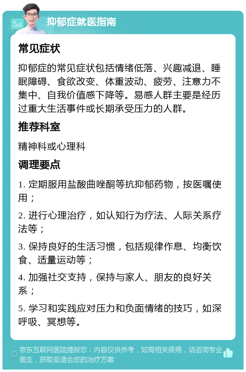 抑郁症就医指南 常见症状 抑郁症的常见症状包括情绪低落、兴趣减退、睡眠障碍、食欲改变、体重波动、疲劳、注意力不集中、自我价值感下降等。易感人群主要是经历过重大生活事件或长期承受压力的人群。 推荐科室 精神科或心理科 调理要点 1. 定期服用盐酸曲唑酮等抗抑郁药物，按医嘱使用； 2. 进行心理治疗，如认知行为疗法、人际关系疗法等； 3. 保持良好的生活习惯，包括规律作息、均衡饮食、适量运动等； 4. 加强社交支持，保持与家人、朋友的良好关系； 5. 学习和实践应对压力和负面情绪的技巧，如深呼吸、冥想等。