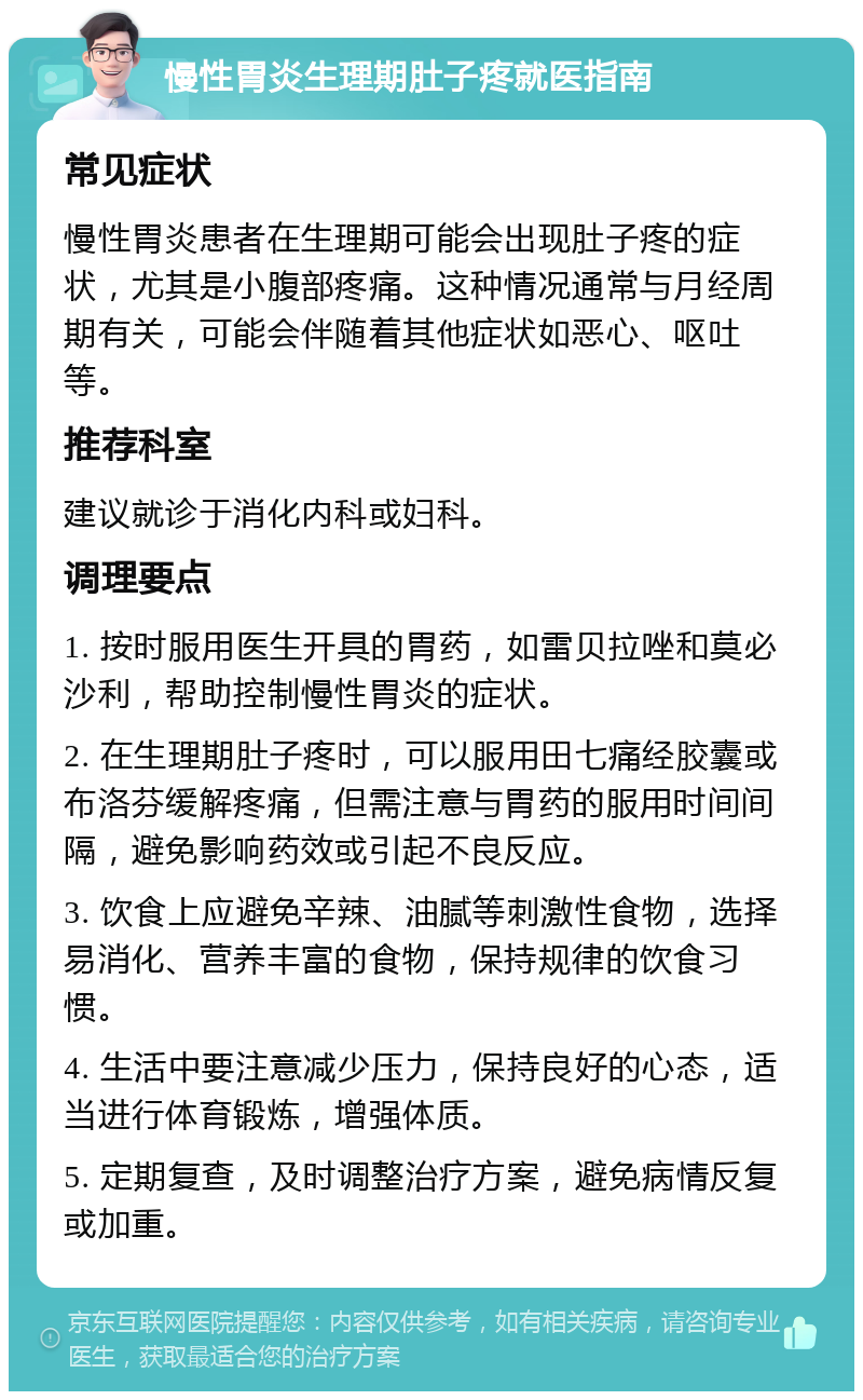 慢性胃炎生理期肚子疼就医指南 常见症状 慢性胃炎患者在生理期可能会出现肚子疼的症状，尤其是小腹部疼痛。这种情况通常与月经周期有关，可能会伴随着其他症状如恶心、呕吐等。 推荐科室 建议就诊于消化内科或妇科。 调理要点 1. 按时服用医生开具的胃药，如雷贝拉唑和莫必沙利，帮助控制慢性胃炎的症状。 2. 在生理期肚子疼时，可以服用田七痛经胶囊或布洛芬缓解疼痛，但需注意与胃药的服用时间间隔，避免影响药效或引起不良反应。 3. 饮食上应避免辛辣、油腻等刺激性食物，选择易消化、营养丰富的食物，保持规律的饮食习惯。 4. 生活中要注意减少压力，保持良好的心态，适当进行体育锻炼，增强体质。 5. 定期复查，及时调整治疗方案，避免病情反复或加重。