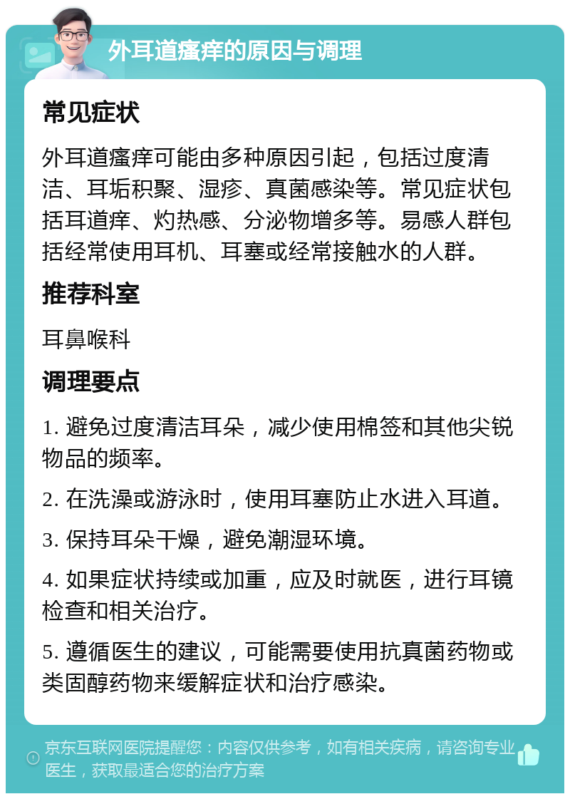 外耳道瘙痒的原因与调理 常见症状 外耳道瘙痒可能由多种原因引起，包括过度清洁、耳垢积聚、湿疹、真菌感染等。常见症状包括耳道痒、灼热感、分泌物增多等。易感人群包括经常使用耳机、耳塞或经常接触水的人群。 推荐科室 耳鼻喉科 调理要点 1. 避免过度清洁耳朵，减少使用棉签和其他尖锐物品的频率。 2. 在洗澡或游泳时，使用耳塞防止水进入耳道。 3. 保持耳朵干燥，避免潮湿环境。 4. 如果症状持续或加重，应及时就医，进行耳镜检查和相关治疗。 5. 遵循医生的建议，可能需要使用抗真菌药物或类固醇药物来缓解症状和治疗感染。