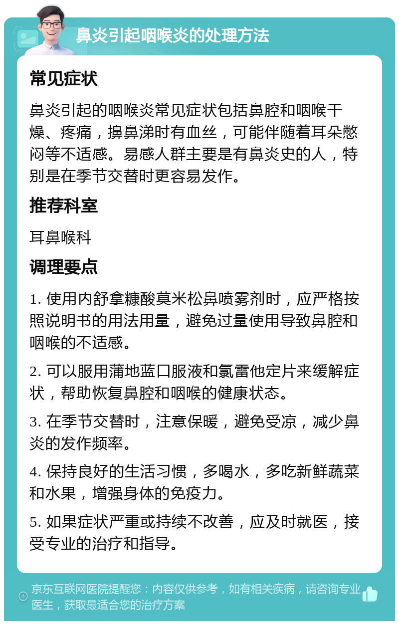 鼻炎引起咽喉炎的处理方法 常见症状 鼻炎引起的咽喉炎常见症状包括鼻腔和咽喉干燥、疼痛，擤鼻涕时有血丝，可能伴随着耳朵憋闷等不适感。易感人群主要是有鼻炎史的人，特别是在季节交替时更容易发作。 推荐科室 耳鼻喉科 调理要点 1. 使用内舒拿糠酸莫米松鼻喷雾剂时，应严格按照说明书的用法用量，避免过量使用导致鼻腔和咽喉的不适感。 2. 可以服用蒲地蓝口服液和氯雷他定片来缓解症状，帮助恢复鼻腔和咽喉的健康状态。 3. 在季节交替时，注意保暖，避免受凉，减少鼻炎的发作频率。 4. 保持良好的生活习惯，多喝水，多吃新鲜蔬菜和水果，增强身体的免疫力。 5. 如果症状严重或持续不改善，应及时就医，接受专业的治疗和指导。