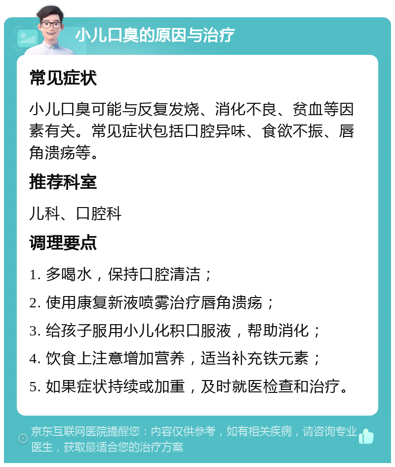 小儿口臭的原因与治疗 常见症状 小儿口臭可能与反复发烧、消化不良、贫血等因素有关。常见症状包括口腔异味、食欲不振、唇角溃疡等。 推荐科室 儿科、口腔科 调理要点 1. 多喝水，保持口腔清洁； 2. 使用康复新液喷雾治疗唇角溃疡； 3. 给孩子服用小儿化积口服液，帮助消化； 4. 饮食上注意增加营养，适当补充铁元素； 5. 如果症状持续或加重，及时就医检查和治疗。