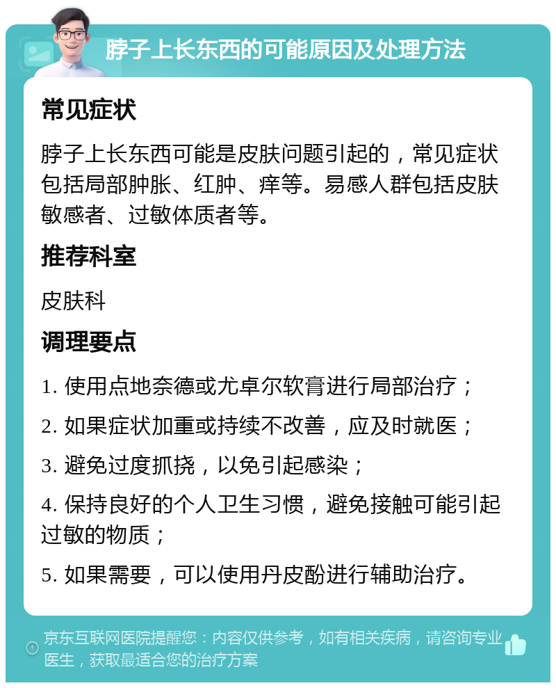 脖子上长东西的可能原因及处理方法 常见症状 脖子上长东西可能是皮肤问题引起的，常见症状包括局部肿胀、红肿、痒等。易感人群包括皮肤敏感者、过敏体质者等。 推荐科室 皮肤科 调理要点 1. 使用点地奈德或尤卓尔软膏进行局部治疗； 2. 如果症状加重或持续不改善，应及时就医； 3. 避免过度抓挠，以免引起感染； 4. 保持良好的个人卫生习惯，避免接触可能引起过敏的物质； 5. 如果需要，可以使用丹皮酚进行辅助治疗。