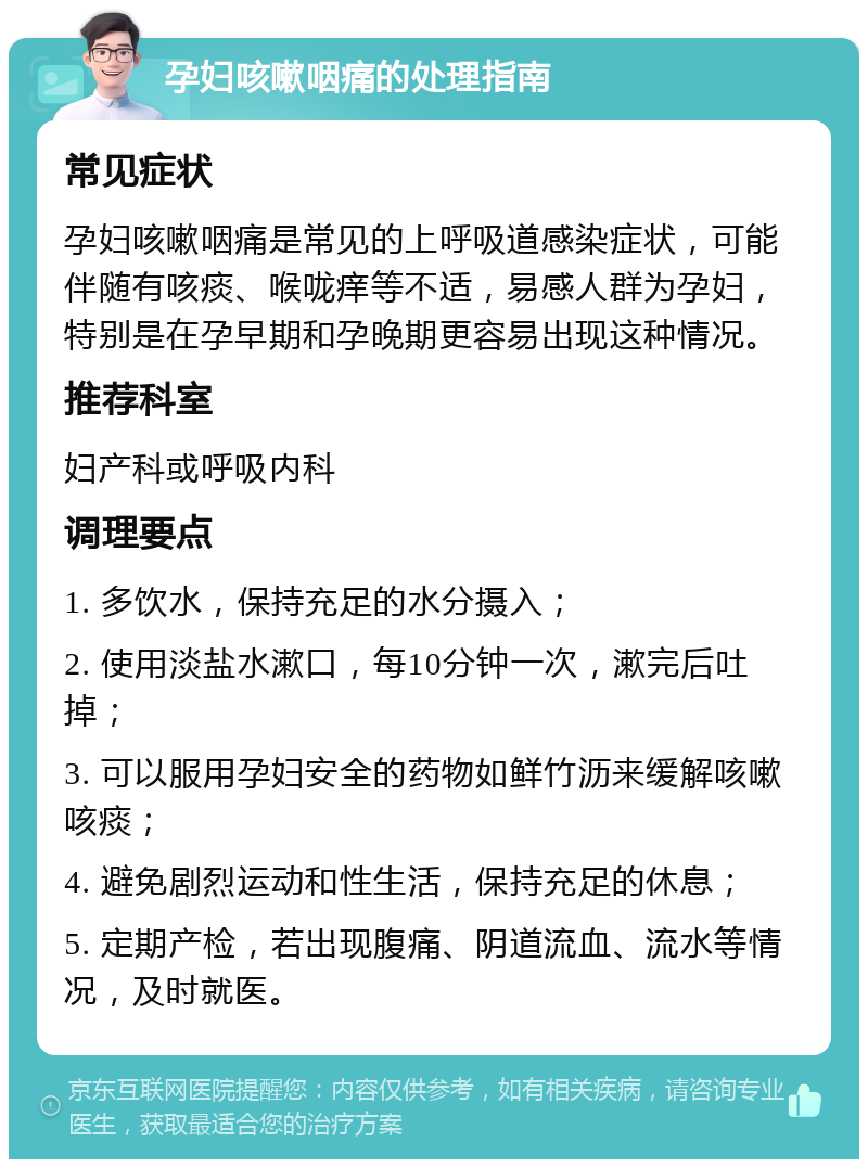 孕妇咳嗽咽痛的处理指南 常见症状 孕妇咳嗽咽痛是常见的上呼吸道感染症状，可能伴随有咳痰、喉咙痒等不适，易感人群为孕妇，特别是在孕早期和孕晚期更容易出现这种情况。 推荐科室 妇产科或呼吸内科 调理要点 1. 多饮水，保持充足的水分摄入； 2. 使用淡盐水漱口，每10分钟一次，漱完后吐掉； 3. 可以服用孕妇安全的药物如鲜竹沥来缓解咳嗽咳痰； 4. 避免剧烈运动和性生活，保持充足的休息； 5. 定期产检，若出现腹痛、阴道流血、流水等情况，及时就医。