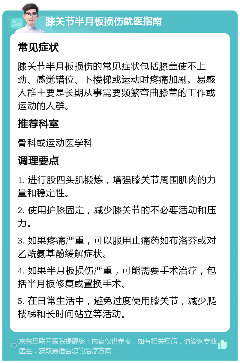 膝关节半月板损伤就医指南 常见症状 膝关节半月板损伤的常见症状包括膝盖使不上劲、感觉错位、下楼梯或运动时疼痛加剧。易感人群主要是长期从事需要频繁弯曲膝盖的工作或运动的人群。 推荐科室 骨科或运动医学科 调理要点 1. 进行股四头肌锻炼，增强膝关节周围肌肉的力量和稳定性。 2. 使用护膝固定，减少膝关节的不必要活动和压力。 3. 如果疼痛严重，可以服用止痛药如布洛芬或对乙酰氨基酚缓解症状。 4. 如果半月板损伤严重，可能需要手术治疗，包括半月板修复或置换手术。 5. 在日常生活中，避免过度使用膝关节，减少爬楼梯和长时间站立等活动。