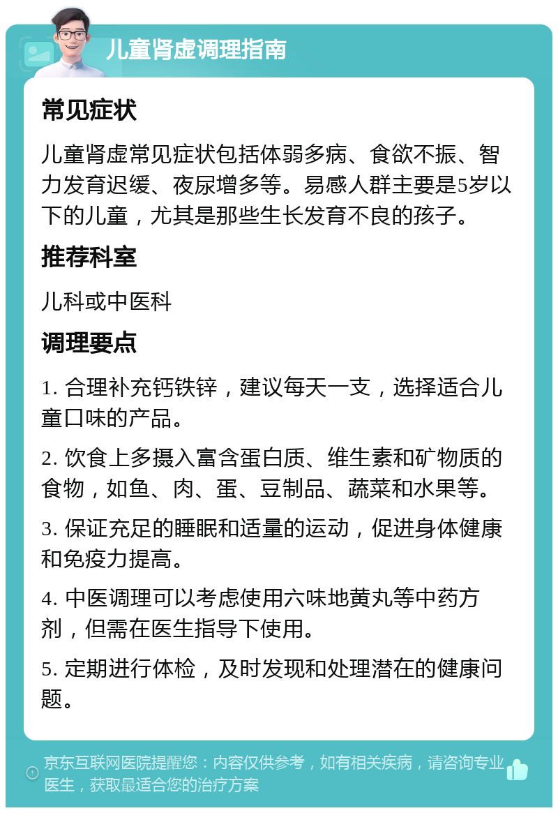 儿童肾虚调理指南 常见症状 儿童肾虚常见症状包括体弱多病、食欲不振、智力发育迟缓、夜尿增多等。易感人群主要是5岁以下的儿童，尤其是那些生长发育不良的孩子。 推荐科室 儿科或中医科 调理要点 1. 合理补充钙铁锌，建议每天一支，选择适合儿童口味的产品。 2. 饮食上多摄入富含蛋白质、维生素和矿物质的食物，如鱼、肉、蛋、豆制品、蔬菜和水果等。 3. 保证充足的睡眠和适量的运动，促进身体健康和免疫力提高。 4. 中医调理可以考虑使用六味地黄丸等中药方剂，但需在医生指导下使用。 5. 定期进行体检，及时发现和处理潜在的健康问题。