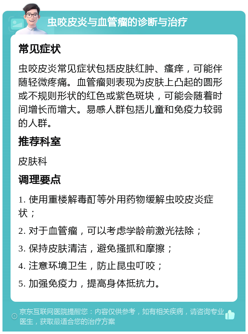 虫咬皮炎与血管瘤的诊断与治疗 常见症状 虫咬皮炎常见症状包括皮肤红肿、瘙痒，可能伴随轻微疼痛。血管瘤则表现为皮肤上凸起的圆形或不规则形状的红色或紫色斑块，可能会随着时间增长而增大。易感人群包括儿童和免疫力较弱的人群。 推荐科室 皮肤科 调理要点 1. 使用重楼解毒酊等外用药物缓解虫咬皮炎症状； 2. 对于血管瘤，可以考虑学龄前激光祛除； 3. 保持皮肤清洁，避免搔抓和摩擦； 4. 注意环境卫生，防止昆虫叮咬； 5. 加强免疫力，提高身体抵抗力。