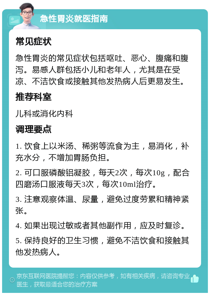 急性胃炎就医指南 常见症状 急性胃炎的常见症状包括呕吐、恶心、腹痛和腹泻。易感人群包括小儿和老年人，尤其是在受凉、不洁饮食或接触其他发热病人后更易发生。 推荐科室 儿科或消化内科 调理要点 1. 饮食上以米汤、稀粥等流食为主，易消化，补充水分，不增加胃肠负担。 2. 可口服磷酸铝凝胶，每天2次，每次10g，配合四磨汤口服液每天3次，每次10ml治疗。 3. 注意观察体温、尿量，避免过度劳累和精神紧张。 4. 如果出现过敏或者其他副作用，应及时复诊。 5. 保持良好的卫生习惯，避免不洁饮食和接触其他发热病人。