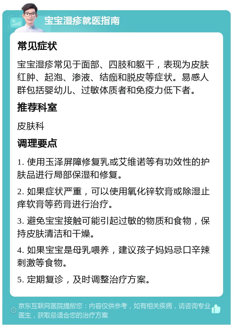 宝宝湿疹就医指南 常见症状 宝宝湿疹常见于面部、四肢和躯干，表现为皮肤红肿、起泡、渗液、结痂和脱皮等症状。易感人群包括婴幼儿、过敏体质者和免疫力低下者。 推荐科室 皮肤科 调理要点 1. 使用玉泽屏障修复乳或艾维诺等有功效性的护肤品进行局部保湿和修复。 2. 如果症状严重，可以使用氧化锌软膏或除湿止痒软膏等药膏进行治疗。 3. 避免宝宝接触可能引起过敏的物质和食物，保持皮肤清洁和干燥。 4. 如果宝宝是母乳喂养，建议孩子妈妈忌口辛辣刺激等食物。 5. 定期复诊，及时调整治疗方案。