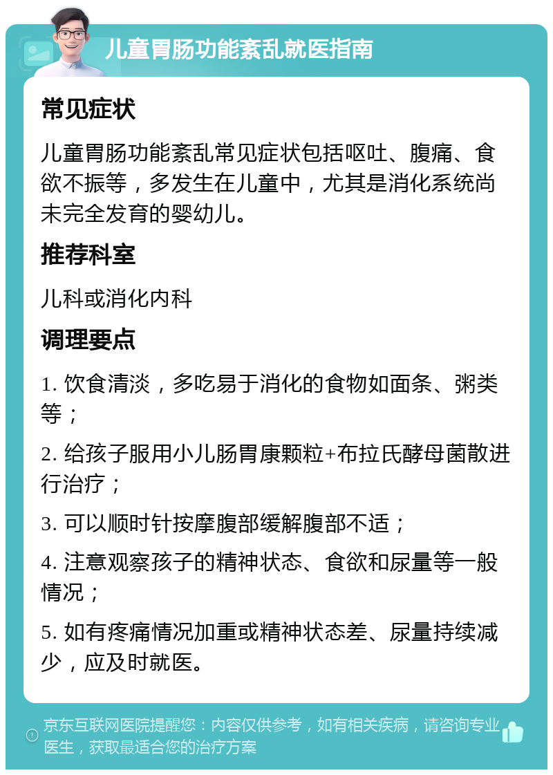 儿童胃肠功能紊乱就医指南 常见症状 儿童胃肠功能紊乱常见症状包括呕吐、腹痛、食欲不振等，多发生在儿童中，尤其是消化系统尚未完全发育的婴幼儿。 推荐科室 儿科或消化内科 调理要点 1. 饮食清淡，多吃易于消化的食物如面条、粥类等； 2. 给孩子服用小儿肠胃康颗粒+布拉氏酵母菌散进行治疗； 3. 可以顺时针按摩腹部缓解腹部不适； 4. 注意观察孩子的精神状态、食欲和尿量等一般情况； 5. 如有疼痛情况加重或精神状态差、尿量持续减少，应及时就医。