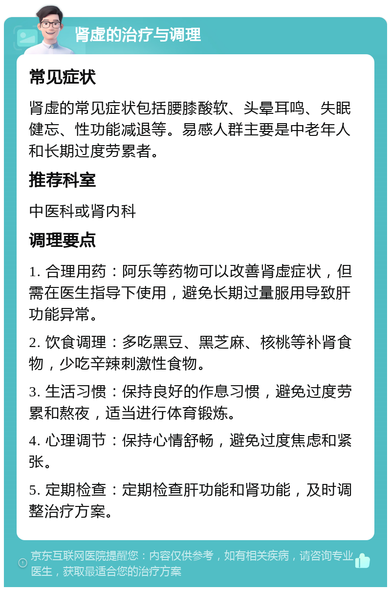 肾虚的治疗与调理 常见症状 肾虚的常见症状包括腰膝酸软、头晕耳鸣、失眠健忘、性功能减退等。易感人群主要是中老年人和长期过度劳累者。 推荐科室 中医科或肾内科 调理要点 1. 合理用药：阿乐等药物可以改善肾虚症状，但需在医生指导下使用，避免长期过量服用导致肝功能异常。 2. 饮食调理：多吃黑豆、黑芝麻、核桃等补肾食物，少吃辛辣刺激性食物。 3. 生活习惯：保持良好的作息习惯，避免过度劳累和熬夜，适当进行体育锻炼。 4. 心理调节：保持心情舒畅，避免过度焦虑和紧张。 5. 定期检查：定期检查肝功能和肾功能，及时调整治疗方案。