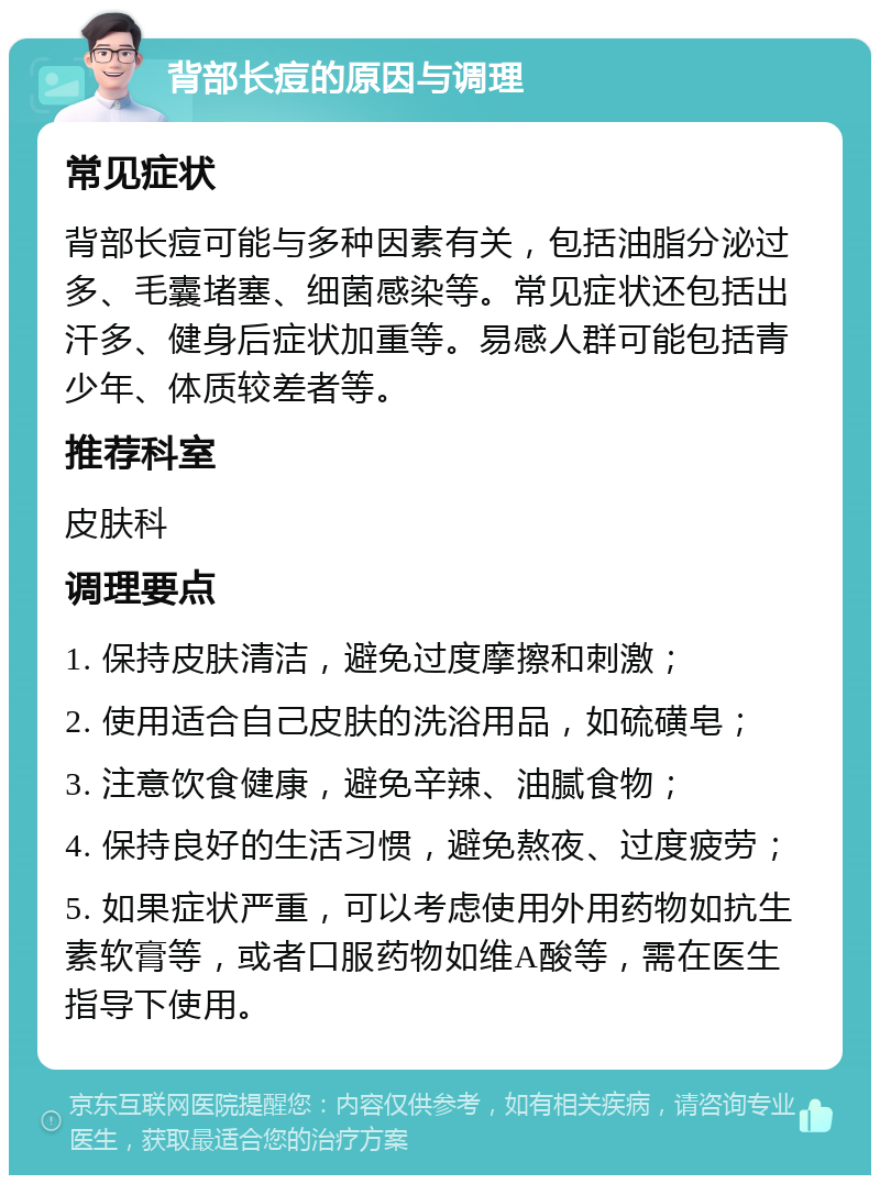 背部长痘的原因与调理 常见症状 背部长痘可能与多种因素有关，包括油脂分泌过多、毛囊堵塞、细菌感染等。常见症状还包括出汗多、健身后症状加重等。易感人群可能包括青少年、体质较差者等。 推荐科室 皮肤科 调理要点 1. 保持皮肤清洁，避免过度摩擦和刺激； 2. 使用适合自己皮肤的洗浴用品，如硫磺皂； 3. 注意饮食健康，避免辛辣、油腻食物； 4. 保持良好的生活习惯，避免熬夜、过度疲劳； 5. 如果症状严重，可以考虑使用外用药物如抗生素软膏等，或者口服药物如维A酸等，需在医生指导下使用。