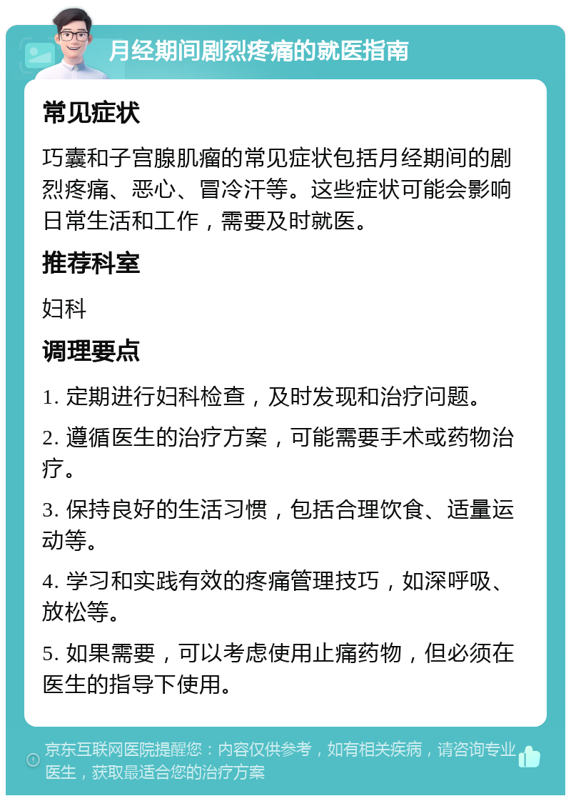 月经期间剧烈疼痛的就医指南 常见症状 巧囊和子宫腺肌瘤的常见症状包括月经期间的剧烈疼痛、恶心、冒冷汗等。这些症状可能会影响日常生活和工作，需要及时就医。 推荐科室 妇科 调理要点 1. 定期进行妇科检查，及时发现和治疗问题。 2. 遵循医生的治疗方案，可能需要手术或药物治疗。 3. 保持良好的生活习惯，包括合理饮食、适量运动等。 4. 学习和实践有效的疼痛管理技巧，如深呼吸、放松等。 5. 如果需要，可以考虑使用止痛药物，但必须在医生的指导下使用。