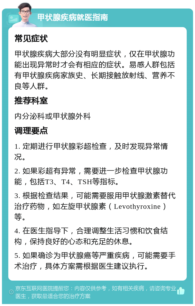 甲状腺疾病就医指南 常见症状 甲状腺疾病大部分没有明显症状，仅在甲状腺功能出现异常时才会有相应的症状。易感人群包括有甲状腺疾病家族史、长期接触放射线、营养不良等人群。 推荐科室 内分泌科或甲状腺外科 调理要点 1. 定期进行甲状腺彩超检查，及时发现异常情况。 2. 如果彩超有异常，需要进一步检查甲状腺功能，包括T3、T4、TSH等指标。 3. 根据检查结果，可能需要服用甲状腺激素替代治疗药物，如左旋甲状腺素（Levothyroxine）等。 4. 在医生指导下，合理调整生活习惯和饮食结构，保持良好的心态和充足的休息。 5. 如果确诊为甲状腺癌等严重疾病，可能需要手术治疗，具体方案需根据医生建议执行。