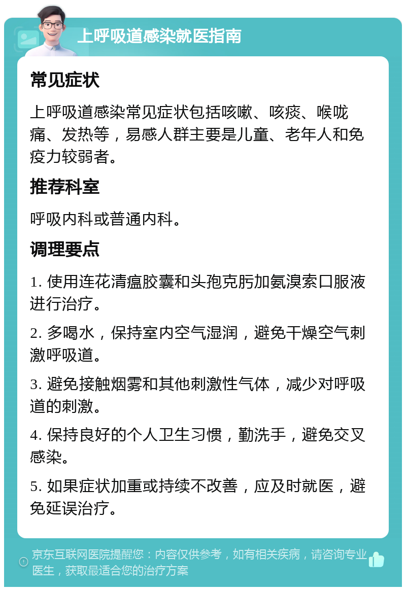 上呼吸道感染就医指南 常见症状 上呼吸道感染常见症状包括咳嗽、咳痰、喉咙痛、发热等，易感人群主要是儿童、老年人和免疫力较弱者。 推荐科室 呼吸内科或普通内科。 调理要点 1. 使用连花清瘟胶囊和头孢克肟加氨溴索口服液进行治疗。 2. 多喝水，保持室内空气湿润，避免干燥空气刺激呼吸道。 3. 避免接触烟雾和其他刺激性气体，减少对呼吸道的刺激。 4. 保持良好的个人卫生习惯，勤洗手，避免交叉感染。 5. 如果症状加重或持续不改善，应及时就医，避免延误治疗。