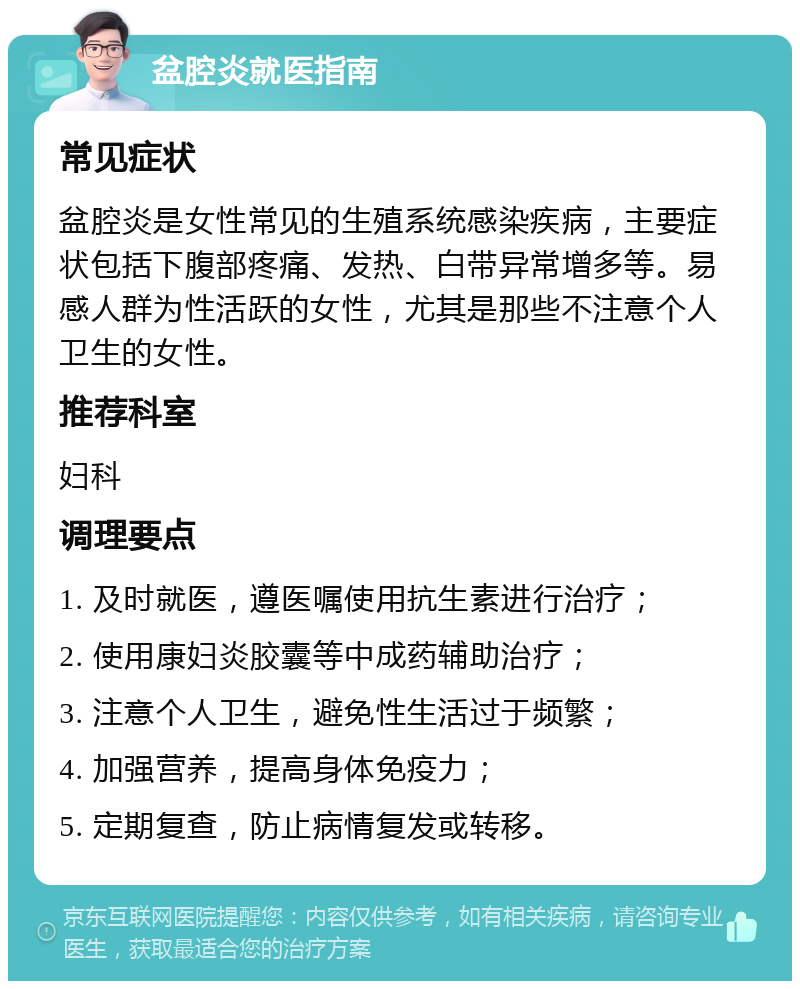 盆腔炎就医指南 常见症状 盆腔炎是女性常见的生殖系统感染疾病，主要症状包括下腹部疼痛、发热、白带异常增多等。易感人群为性活跃的女性，尤其是那些不注意个人卫生的女性。 推荐科室 妇科 调理要点 1. 及时就医，遵医嘱使用抗生素进行治疗； 2. 使用康妇炎胶囊等中成药辅助治疗； 3. 注意个人卫生，避免性生活过于频繁； 4. 加强营养，提高身体免疫力； 5. 定期复查，防止病情复发或转移。