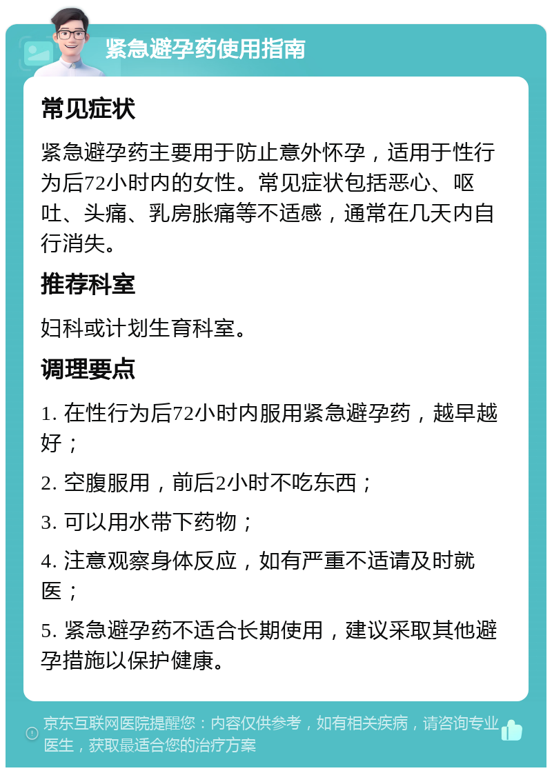 紧急避孕药使用指南 常见症状 紧急避孕药主要用于防止意外怀孕，适用于性行为后72小时内的女性。常见症状包括恶心、呕吐、头痛、乳房胀痛等不适感，通常在几天内自行消失。 推荐科室 妇科或计划生育科室。 调理要点 1. 在性行为后72小时内服用紧急避孕药，越早越好； 2. 空腹服用，前后2小时不吃东西； 3. 可以用水带下药物； 4. 注意观察身体反应，如有严重不适请及时就医； 5. 紧急避孕药不适合长期使用，建议采取其他避孕措施以保护健康。