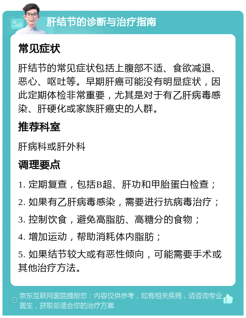 肝结节的诊断与治疗指南 常见症状 肝结节的常见症状包括上腹部不适、食欲减退、恶心、呕吐等。早期肝癌可能没有明显症状，因此定期体检非常重要，尤其是对于有乙肝病毒感染、肝硬化或家族肝癌史的人群。 推荐科室 肝病科或肝外科 调理要点 1. 定期复查，包括B超、肝功和甲胎蛋白检查； 2. 如果有乙肝病毒感染，需要进行抗病毒治疗； 3. 控制饮食，避免高脂肪、高糖分的食物； 4. 增加运动，帮助消耗体内脂肪； 5. 如果结节较大或有恶性倾向，可能需要手术或其他治疗方法。