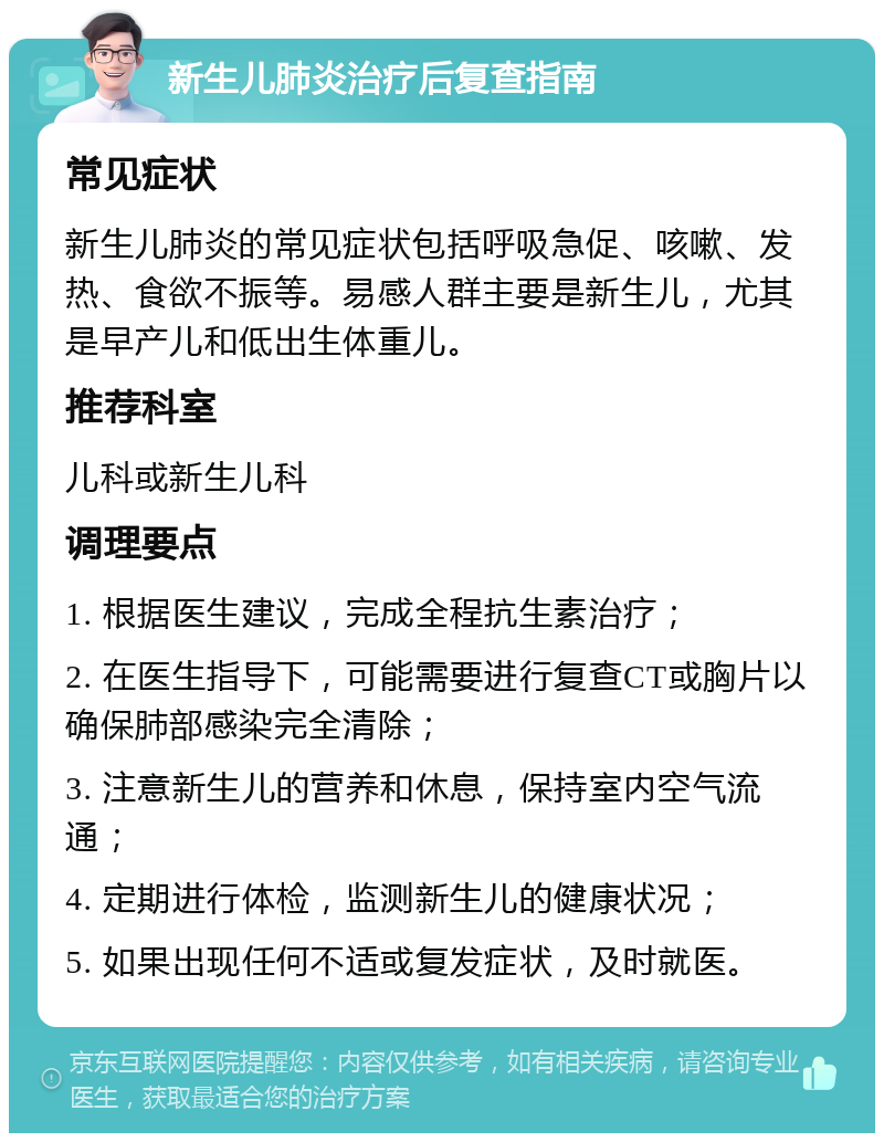 新生儿肺炎治疗后复查指南 常见症状 新生儿肺炎的常见症状包括呼吸急促、咳嗽、发热、食欲不振等。易感人群主要是新生儿，尤其是早产儿和低出生体重儿。 推荐科室 儿科或新生儿科 调理要点 1. 根据医生建议，完成全程抗生素治疗； 2. 在医生指导下，可能需要进行复查CT或胸片以确保肺部感染完全清除； 3. 注意新生儿的营养和休息，保持室内空气流通； 4. 定期进行体检，监测新生儿的健康状况； 5. 如果出现任何不适或复发症状，及时就医。